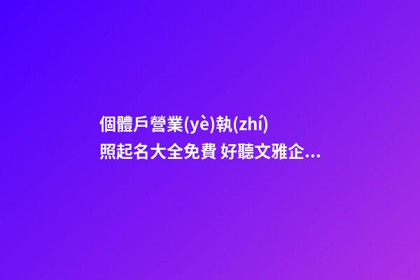 個體戶營業(yè)執(zhí)照起名大全免費 好聽文雅企業(yè)名,起名之家